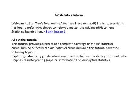 AP Statistics Tutorial Welcome to Stat Trek's free, online Advanced Placement (AP) Statistics tutorial. It has been carefully developed to help you master.