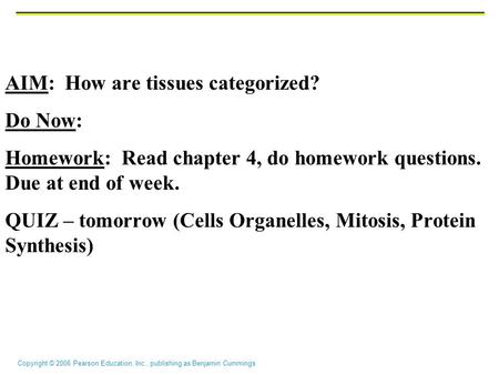 Copyright © 2006 Pearson Education, Inc., publishing as Benjamin Cummings AIM: How are tissues categorized? Do Now: Homework: Read chapter 4, do homework.