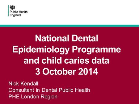 National Dental Epidemiology Programme and child caries data 3 October 2014 Nick Kendall Consultant in Dental Public Health PHE London Region.