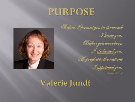 PURPOSE Valerie Jundt Before I formed you in the womb I knew you, Before you were born I dedicated you, A prophet to the nations I appointed you. Jeremiah.