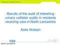 Results of the audit of indwelling urinary catheter audits in residents receiving care in North Lancashire Anita Watson.