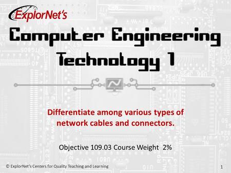 © ExplorNet’s Centers for Quality Teaching and Learning 1 Differentiate among various types of network cables and connectors. Objective 109.03 Course Weight.