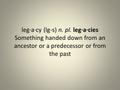 Leg·a·cy (lg-s) n. pl. leg·a·cies Something handed down from an ancestor or a predecessor or from the past.