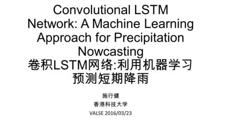 Convolutional LSTM Network: A Machine Learning Approach for Precipitation Nowcasting 卷积LSTM网络:利用机器学习预测短期降雨 施行健 香港科技大学 VALSE 2016/03/23.