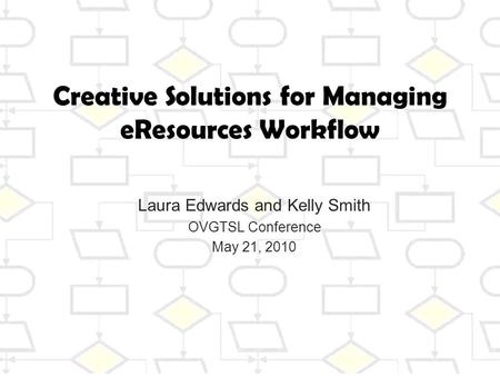 Creative Solutions for Managing eResources Workflow Laura Edwards and Kelly Smith OVGTSL Conference May 21, 2010.