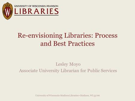 Re-envisioning Libraries: Process and Best Practices Lesley Moyo Associate University Librarian for Public Services University of Wisconsin-Madison Libraries.