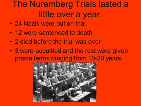 The Nuremberg Trials lasted a little over a year. 24 Nazis were put on trial. 12 were sentenced to death 2 died before the trial was over 3 were acquitted.