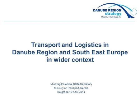 Transport and Logistics in Danube Region and South East Europe in wider context Miodrag Poledica, State Secretary Ministry of Transport, Serbia Belgrade,10.