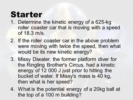 Starter 1.Determine the kinetic energy of a 625-kg roller coaster car that is moving with a speed of 18.3 m/s. 2.If the roller coaster car in the above.