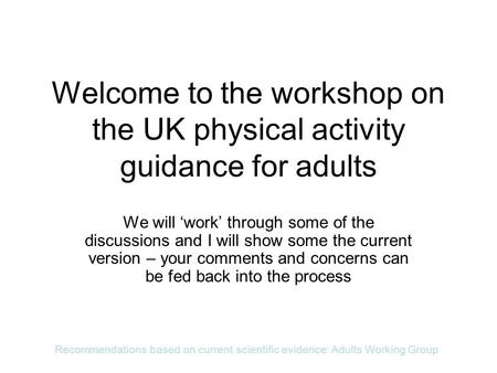 Recommendations based on current scientific evidence: Adults Working Group Welcome to the workshop on the UK physical activity guidance for adults We will.