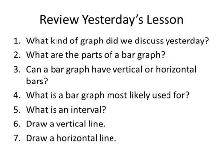 Review Yesterday’s Lesson 1.What kind of graph did we discuss yesterday? 2.What are the parts of a bar graph? 3.Can a bar graph have vertical or horizontal.