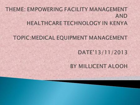 THEME: EMPOWERING FACILITY MANAGEMENT AND HEALTHCARE TECHNOLOGY IN KENYA TOPIC:MEDICAL EQUIPMENT MANAGEMENT DATE’13/11/2013 BY MILLICENT ALOOH.