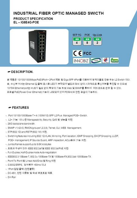 PRODUCT SPECIFICATION EL – IG8E4G-POE INDUSTRIAL FIBER OPTIC MANAGED SWICTH FCC 4 SFP 1G ☞ DESCRIPTION. ☞ FEATURES -. Port 10/100/1000Base-T + 4 (100M/1G)