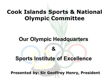 Cook Islands Sports & National Olympic Committee Presented by: Sir Geoffrey Henry, President Our Olympic Headquarters & Sports Institute of Excellence.