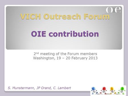 VICH Outreach Forum OIE contribution 2 nd meeting of the Forum members Washington, 19 – 20 February 2013 S. Munstermann, JP Orand, C. Lambert.