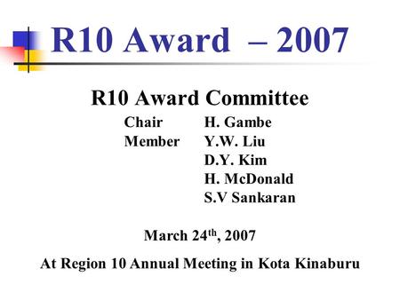 R10 Award – 2007 R10 Award Committee Chair H. Gambe Member Y.W. Liu D.Y. Kim H. McDonald S.V Sankaran March 24 th, 2007 At Region 10 Annual Meeting in.