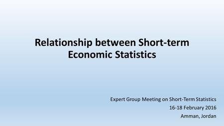 Relationship between Short-term Economic Statistics Expert Group Meeting on Short-Term Statistics 16-18 February 2016 Amman, Jordan.