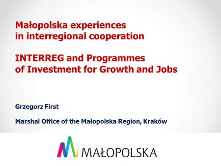 Małopolska experiences in interregional cooperation INTERREG and Programmes of Investment for Growth and Jobs Grzegorz First Marshal Office of the Małopolska.