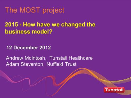 The MOST project 2015 - How have we changed the business model? 12 December 2012 Andrew McIntosh, Tunstall Healthcare Adam Steventon, Nuffield Trust.