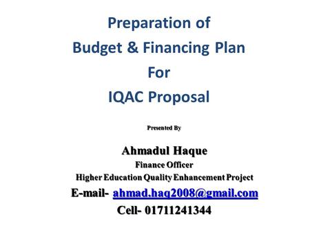 Preparation of Budget & Financing Plan For IQAC Proposal Presented By Ahmadul Haque Finance Officer Higher Education Quality Enhancement Project E-mail-