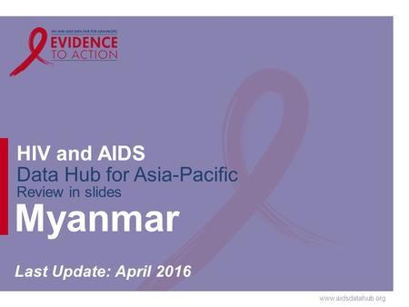 Www.aidsdatahub.org HIV and AIDS Data Hub for Asia-Pacific Review in slides Myanmar Last Update: April 2016.