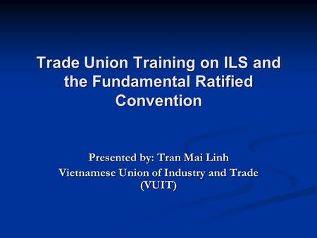 Trade Union Training on ILS and the Fundamental Ratified Convention Presented by: Tran Mai Linh Vietnamese Union of Industry and Trade (VUIT)