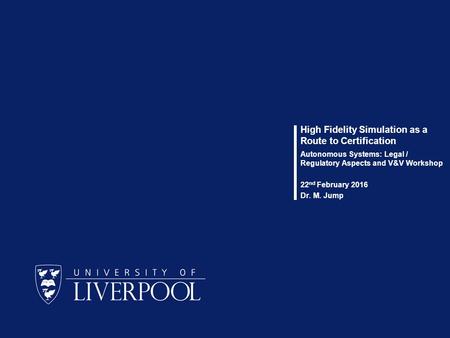 High Fidelity Simulation as a Route to Certification Autonomous Systems: Legal / Regulatory Aspects and V&V Workshop 22 nd February 2016 Dr. M. Jump.