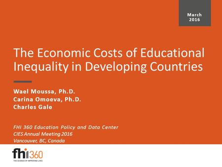 The Economic Costs of Educational Inequality in Developing Countries Wael Moussa, Ph.D. Carina Omoeva, Ph.D. Charles Gale March 2016 FHI 360 Education.