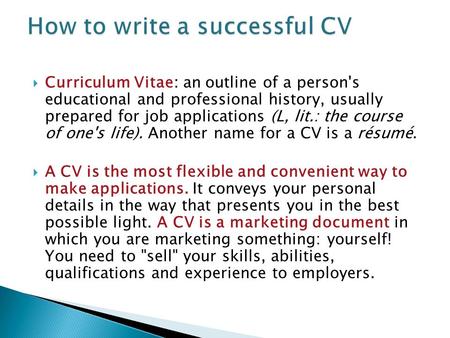  Curriculum Vitae: an outline of a person's educational and professional history, usually prepared for job applications (L, lit.: the course of one's.