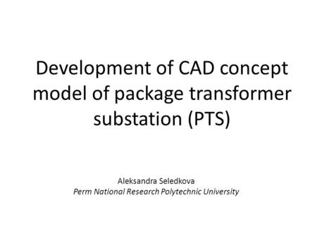 Development of CAD concept model of package transformer substation (PTS) Aleksandra Seledkova Perm National Research Polytechnic University.