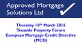 Thursday 10 th March 2016 Teesside Property Forum European Mortgage Credit Directive (MCD)