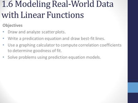 1.6 Modeling Real-World Data with Linear Functions Objectives Draw and analyze scatter plots. Write a predication equation and draw best-fit lines. Use.