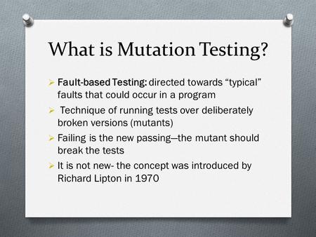 Mutation Testing Laraib Zahid & Mariam Arshad. What is Mutation Testing?  Fault-based Testing: directed towards “typical” faults that could occur in.