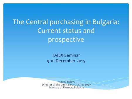 The Central purchasing in Bulgaria: Current status and prospective TAIEX Seminar 9-10 December 2015 Ivanina Beleva Director of the Central Purchasing Body.