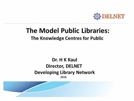 The Model Public Libraries: The Knowledge Centres for Public Dr. H K Kaul Director, DELNET Developing Library Network 2016.