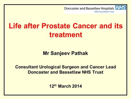 Life after Prostate Cancer and its treatment Mr Sanjeev Pathak Consultant Urological Surgeon and Cancer Lead Doncaster and Bassetlaw NHS Trust 12 th March.