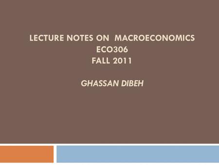 LECTURE NOTES ON MACROECONOMICS ECO306 FALL 2011 GHASSAN DIBEH.