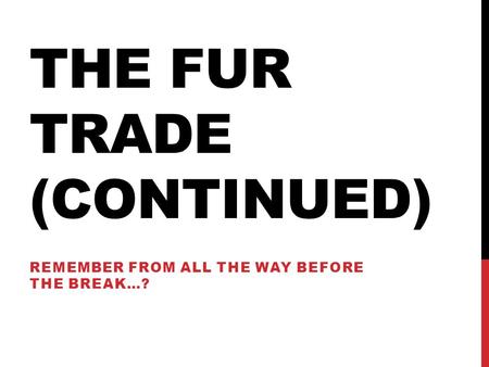 THE FUR TRADE (CONTINUED) REMEMBER FROM ALL THE WAY BEFORE THE BREAK…?