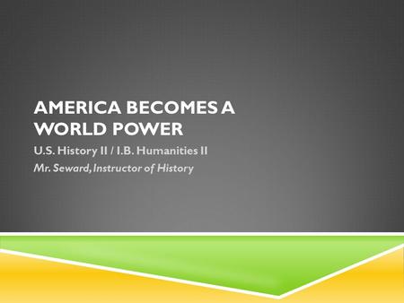 AMERICA BECOMES A WORLD POWER U.S. History II / I.B. Humanities II Mr. Seward, Instructor of History.