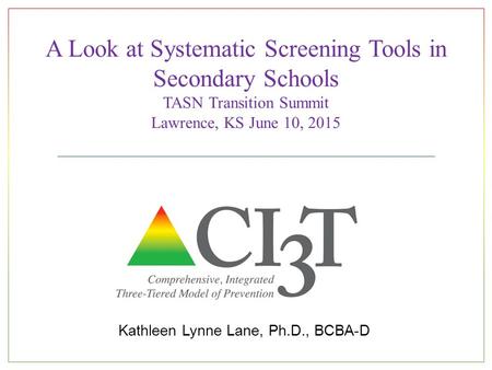 A Look at Systematic Screening Tools in Secondary Schools TASN Transition Summit Lawrence, KS June 10, 2015 Kathleen Lynne Lane, Ph.D., BCBA-D.