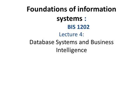 Foundations of information systems : BIS 1202 Lecture 4: Database Systems and Business Intelligence.