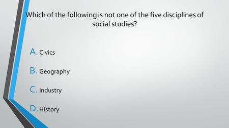 Which of the following is not one of the five disciplines of social studies? A. Civics B. Geography C. Industry D. History.