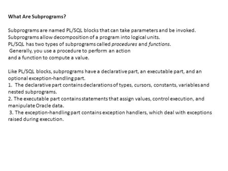 What Are Subprograms? Subprograms are named PL/SQL blocks that can take parameters and be invoked. Subprograms allow decomposition of a program into logical.