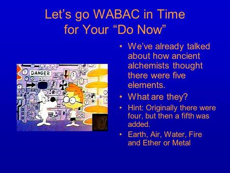 Let’s go WABAC in Time for Your “Do Now” We’ve already talked about how ancient alchemists thought there were five elements. What are they? Hint: Originally.