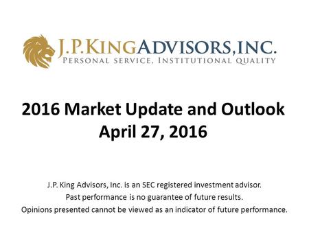 2016 Market Update and Outlook April 27, 2016 J.P. King Advisors, Inc. is an SEC registered investment advisor. Past performance is no guarantee of future.