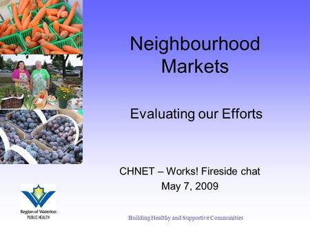 Neighbourhood Markets Evaluating our Efforts Building Healthy and Supportive Communities CHNET – Works! Fireside chat May 7, 2009.