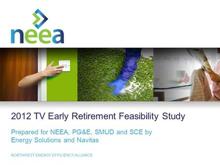 1 NORTHWEST ENERGY EFFICIENCY ALLIANCE 2012 TV Early Retirement Feasibility Study Prepared for NEEA, PG&E, SMUD and SCE by Energy Solutions and Navitas.