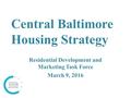 Central Baltimore Housing Strategy Residential Development and Marketing Task Force March 9, 2016.