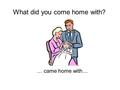 … came home with… What did you come home with?. My mother came home with a live chicken. a live chicken What did your mother come home with?