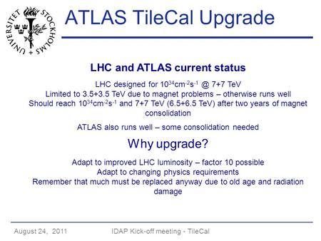 August 24, 2011IDAP Kick-off meeting - TileCal ATLAS TileCal Upgrade LHC and ATLAS current status LHC designed for 10 34 cm -2 s 7+7 TeV Limited to.